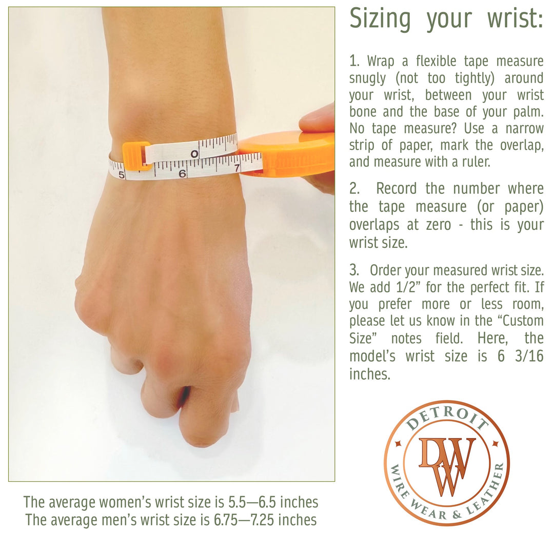 1. Wrap a flexible tape measure snugly (not too tightly) around your wrist, between your wrist bone and the base of your palm. No tape measure? Use a narrow strip of paper, mark the overlap, and measure with a ruler. 

2.  Record the number where the tape measure (or paper) overlaps at zero - this is your wrist size.

3.  Order your measured wrist size. We add 1/2” for the perfect fit. If you prefer more or less room, please let us know in the “Custom Size” notes field. The model’s wrist size is 6 3/16".